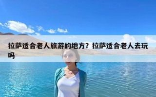 拉薩適合老人旅游的地方？拉薩適合老人去玩嗎