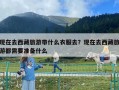 現在去西藏旅游帶什么衣服去？現在去西藏旅游都需要準備什么