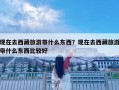 現在去西藏旅游帶什么東西？現在去西藏旅游帶什么東西比較好