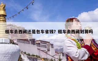 租車去西藏還是包車省錢？租車去西藏劃算嗎