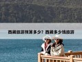 西藏旅游預(yù)算多少？西藏多少錢旅游