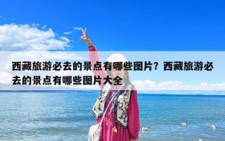 西藏旅游必去的景點有哪些圖片？西藏旅游必去的景點有哪些圖片大全