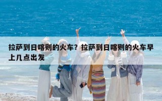 拉薩到日喀則的火車？拉薩到日喀則的火車早上幾點出發