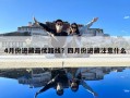 4月份進藏最優路線？四月份進藏注意什么
