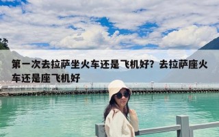 第一次去拉薩坐火車還是飛機好？去拉薩座火車還是座飛機好