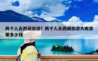 兩個人去西藏旅游？兩個人去西藏旅游大概需要多少錢