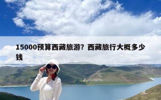 15000預(yù)算西藏旅游？西藏旅行大概多少錢