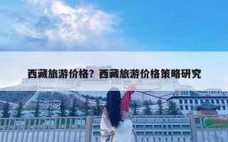 西藏旅游價格？西藏旅游價格策略研究