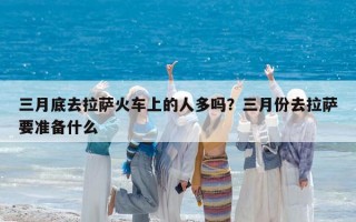 三月底去拉薩火車上的人多嗎？三月份去拉薩要準備什么