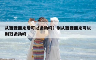 從西藏回來后可以運動嗎？剛從西藏回來可以劇烈運動嗎