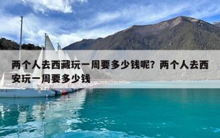兩個人去西藏玩一周要多少錢呢？兩個人去西安玩一周要多少錢