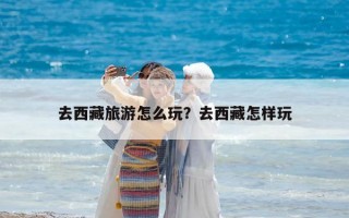 去西藏旅游怎么玩？去西藏怎樣玩