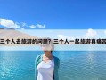 三個(gè)人去旅游的問題？三個(gè)人一起旅游真痛苦