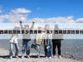 西藏旅游團(tuán)多少費(fèi)用啊一天？西藏旅游團(tuán)報(bào)價(jià)