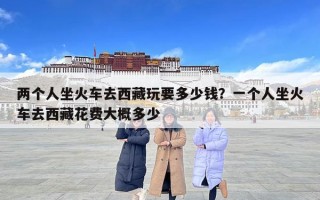 兩個人坐火車去西藏玩要多少錢？一個人坐火車去西藏花費大概多少