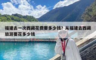 福建去一次西藏花費(fèi)要多少錢(qián)？從福建去西藏旅游要花多少錢(qián)
