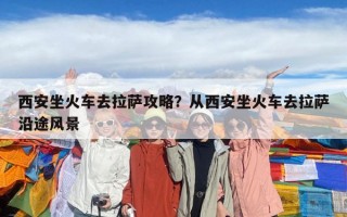 西安坐火車去拉薩攻略？從西安坐火車去拉薩沿途風(fēng)景