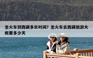 坐火車到西藏多長時間？坐火車去西藏旅游大概要多少天