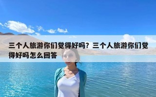 三個人旅游你們覺得好嗎？三個人旅游你們覺得好嗎怎么回答
