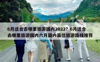 6月適合去哪里旅游國內(nèi)2022？6月適合去哪里旅游國內(nèi)六月國內(nèi)最佳旅游路線推薦