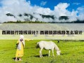 西藏旅行路線設計？西藏旅游線路怎么設計