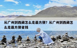 從廣州到西藏怎么走最方便？從廣州到西藏怎么走最方便省錢