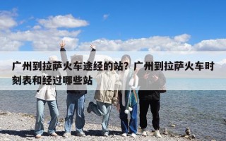 廣州到拉薩火車途經的站？廣州到拉薩火車時刻表和經過哪些站