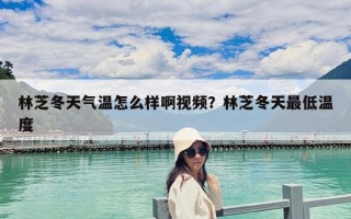 林芝冬天氣溫怎么樣啊視頻？林芝冬天最低溫度