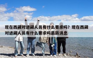 現在西藏對進藏人員有什么要求嗎？現在西藏對進藏人員有什么要求嗎最新消息