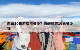 西藏10日游費(fèi)用多少？西藏旅游10天多少錢