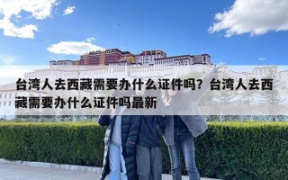 臺灣人去西藏需要辦什么證件嗎？臺灣人去西藏需要辦什么證件嗎最新