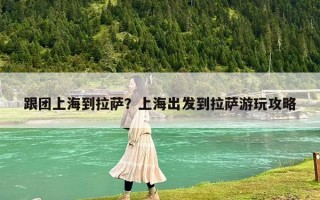 跟團上海到拉薩？上海出發到拉薩游玩攻略