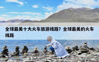全球最美十大火車旅游線路?全球最美的火車線路 全球最美十大火車旅游線路?全球最美的火車線路