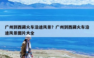 廣州到西藏火車沿途風景？廣州到西藏火車沿途風景圖片大全