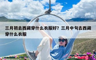 三月初去西藏穿什么衣服好？三月中旬去西藏穿什么衣服
