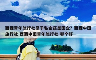 西藏青年旅行社屬于私企還是國企？西藏中國旅行社 西藏中國青年旅行社 哪個(gè)好