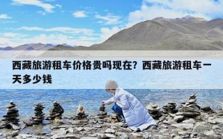 西藏旅游租車價格貴嗎現在？西藏旅游租車一天多少錢