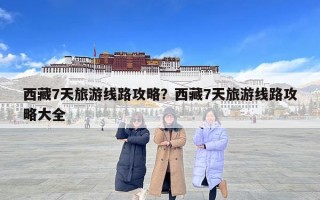 西藏7天旅游線路攻略？西藏7天旅游線路攻略大全