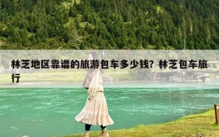 林芝地區靠譜的旅游包車多少錢？林芝包車旅行