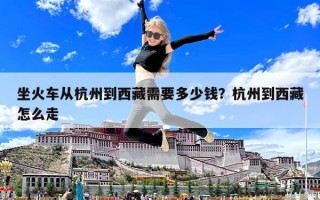 坐火車從杭州到西藏需要多少錢？杭州到西藏怎么走
