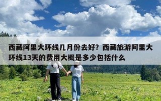 西藏阿里大環線幾月份去好？西藏旅游阿里大環線13天的費用大概是多少包括什么
