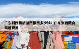 廣東到西藏旅游團(tuán)報(bào)團(tuán)多少錢？廣東到西藏自駕游費(fèi)用