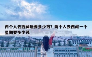 兩個人去西藏玩要多少錢？兩個人去西藏一個星期要多少錢
