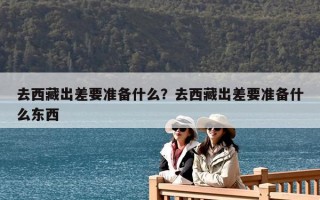 去西藏出差要準備什么？去西藏出差要準備什么東西