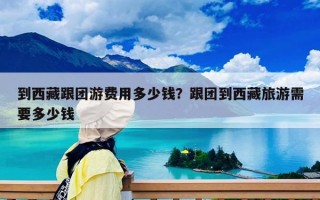 到西藏跟團(tuán)游費(fèi)用多少錢？跟團(tuán)到西藏旅游需要多少錢