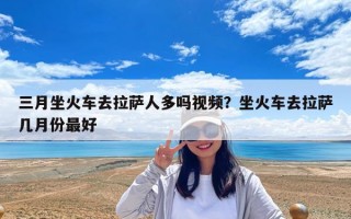 三月坐火車去拉薩人多嗎視頻？坐火車去拉薩幾月份最好