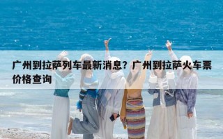 廣州到拉薩列車最新消息？廣州到拉薩火車票價(jià)格查詢