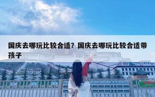 國慶去哪玩比較合適？國慶去哪玩比較合適帶孩子