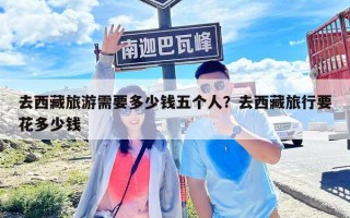 去西藏旅游需要多少錢(qián)五個(gè)人？去西藏旅行要花多少錢(qián)