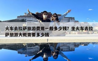 火車去拉薩旅游費用一般多少錢？坐火車去拉薩旅游大概需要多少錢
